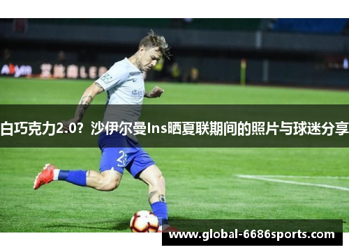 白巧克力2.0？沙伊尔曼Ins晒夏联期间的照片与球迷分享